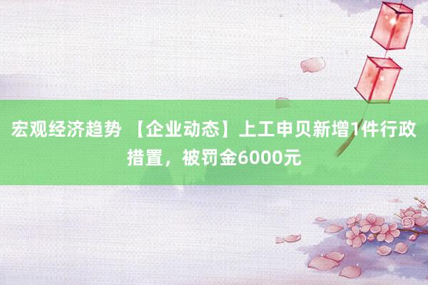 宏观经济趋势 【企业动态】上工申贝新增1件行政措置，被罚金6000元