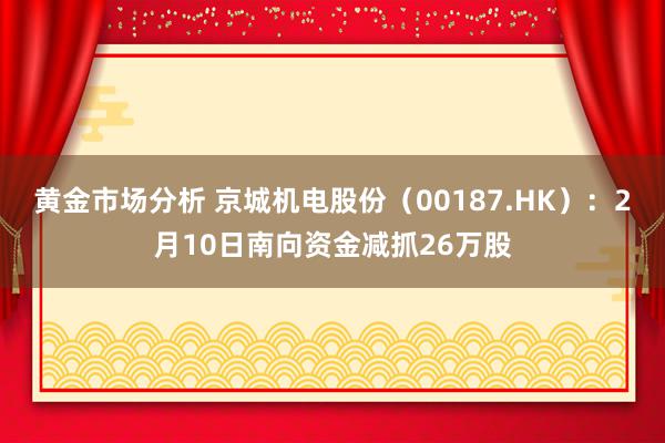 黄金市场分析 京城机电股份（00187.HK）：2月10日南向资金减抓26万股