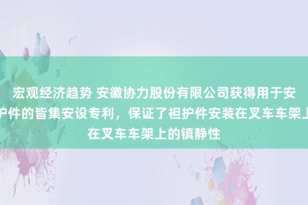 宏观经济趋势 安徽协力股份有限公司获得用于安装叉车袒护件的皆集安设专利，保证了袒护件安装在叉车车架上的镇静性