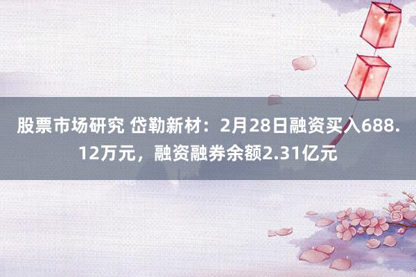 股票市场研究 岱勒新材：2月28日融资买入688.12万元，融资融券余额2.31亿元