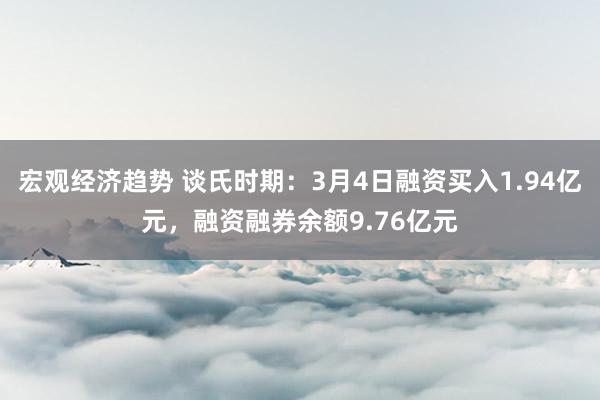 宏观经济趋势 谈氏时期：3月4日融资买入1.94亿元，融资融券余额9.76亿元