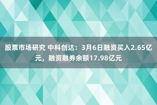 股票市场研究 中科创达：3月6日融资买入2.65亿元，融资融券余额17.98亿元