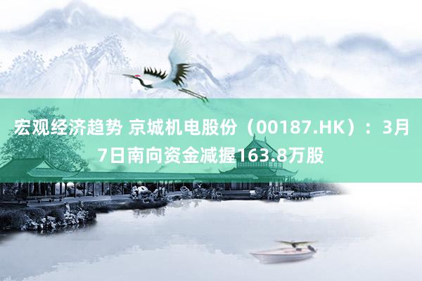 宏观经济趋势 京城机电股份（00187.HK）：3月7日南向资金减握163.8万股