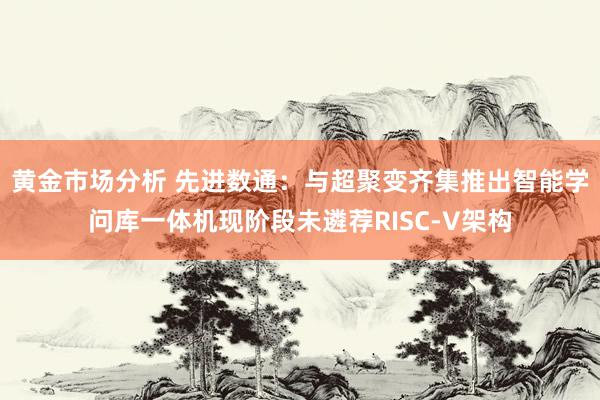 黄金市场分析 先进数通：与超聚变齐集推出智能学问库一体机现阶段未遴荐RISC-V架构