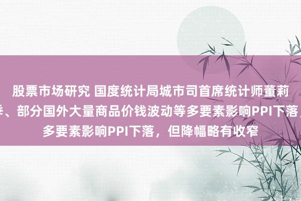 股票市场研究 国度统计局城市司首席统计师董莉娟：工业分娩淡季、部分国外大量商品价钱波动等多要素影响PPI下落，但降幅略有收窄