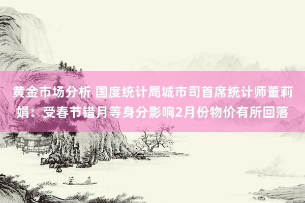 黄金市场分析 国度统计局城市司首席统计师董莉娟：受春节错月等身分影响2月份物价有所回落