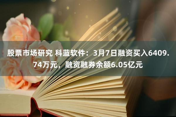 股票市场研究 科蓝软件：3月7日融资买入6409.74万元，融资融券余额6.05亿元