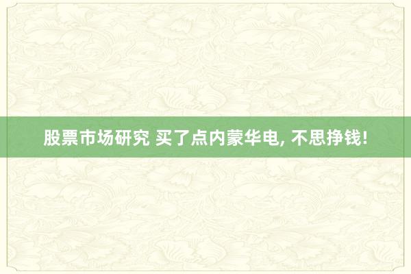 股票市场研究 买了点内蒙华电, 不思挣钱!