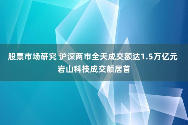 股票市场研究 沪深两市全天成交额达1.5万亿元 岩山科技成交额居首