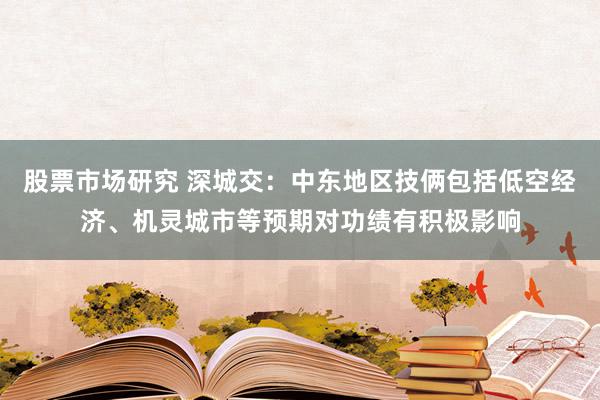 股票市场研究 深城交：中东地区技俩包括低空经济、机灵城市等预期对功绩有积极影响