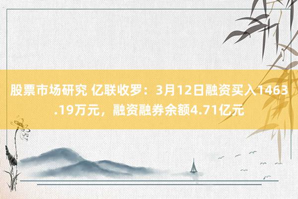 股票市场研究 亿联收罗：3月12日融资买入1463.19万元，融资融券余额4.71亿元