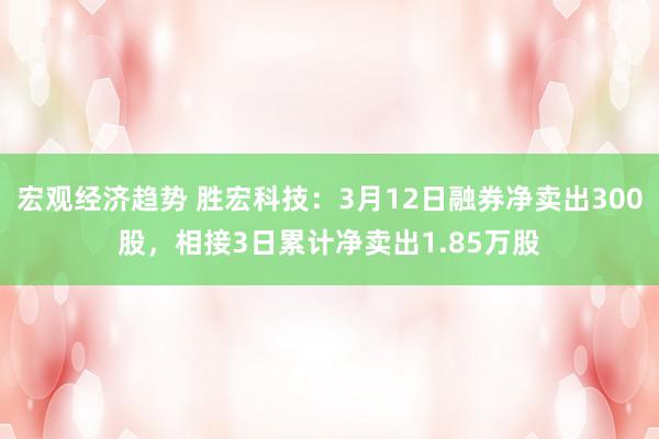 宏观经济趋势 胜宏科技：3月12日融券净卖出300股，相接3日累计净卖出1.85万股