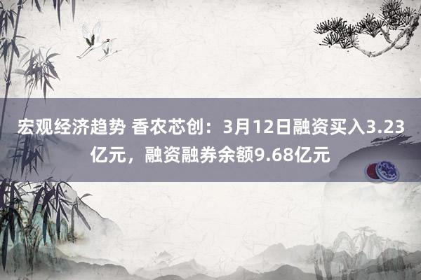 宏观经济趋势 香农芯创：3月12日融资买入3.23亿元，融资融券余额9.68亿元