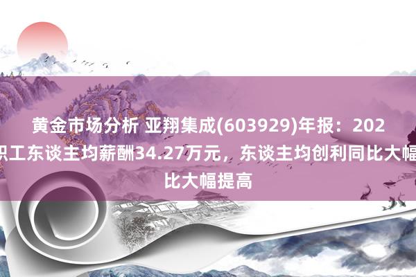 黄金市场分析 亚翔集成(603929)年报：2024年职工东谈主均薪酬34.27万元，东谈主均创利同比大幅提高