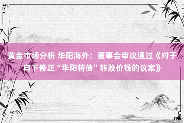 黄金市场分析 华阳海外：董事会审议通过《对于向下修正“华阳转债”转股价钱的议案》