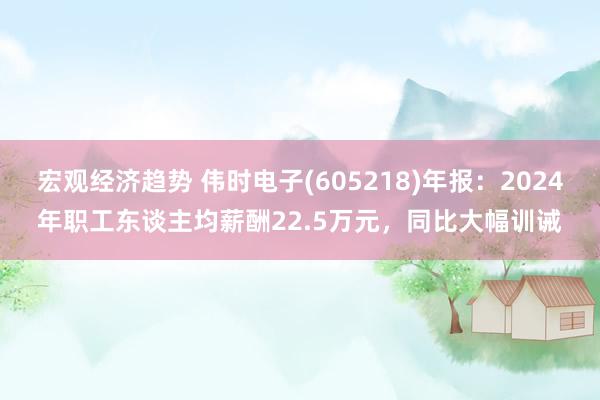 宏观经济趋势 伟时电子(605218)年报：2024年职工东谈主均薪酬22.5万元，同比大幅训诫