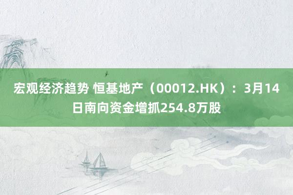 宏观经济趋势 恒基地产（00012.HK）：3月14日南向资金增抓254.8万股