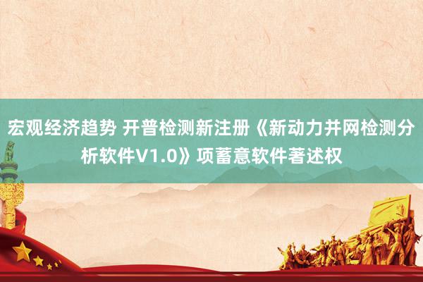 宏观经济趋势 开普检测新注册《新动力并网检测分析软件V1.0》项蓄意软件著述权