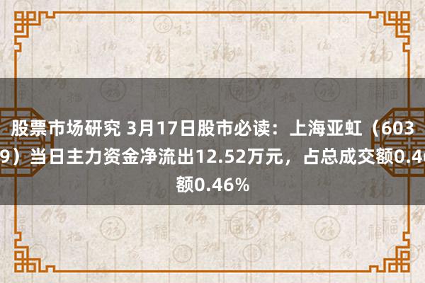 股票市场研究 3月17日股市必读：上海亚虹（603159）当日主力资金净流出12.52万元，占总成交额0.46%