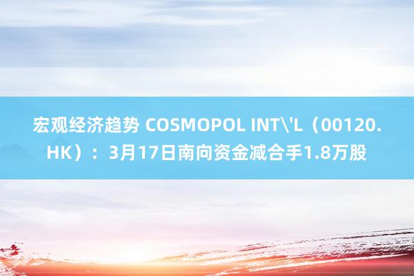 宏观经济趋势 COSMOPOL INT'L（00120.HK）：3月17日南向资金减合手1.8万股