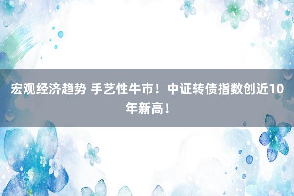 宏观经济趋势 手艺性牛市！中证转债指数创近10年新高！