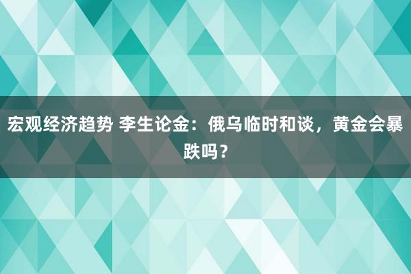 宏观经济趋势 李生论金：俄乌临时和谈，黄金会暴跌吗？