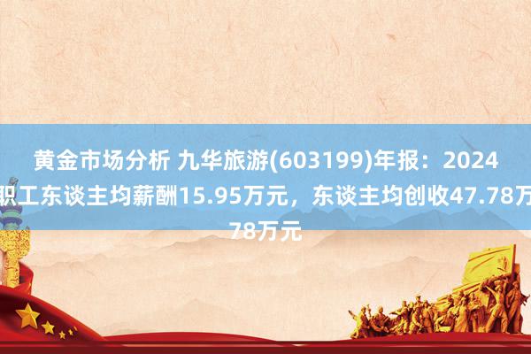 黄金市场分析 九华旅游(603199)年报：2024年职工东谈主均薪酬15.95万元，东谈主均创收47.78万元