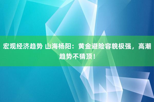 宏观经济趋势 山海杨阳：黄金避险容貌极强，高潮趋势不猜顶！