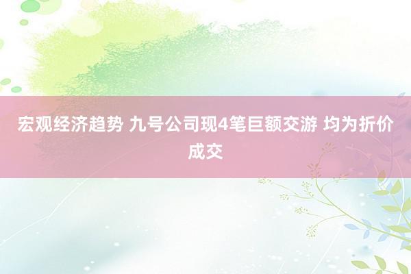 宏观经济趋势 九号公司现4笔巨额交游 均为折价成交