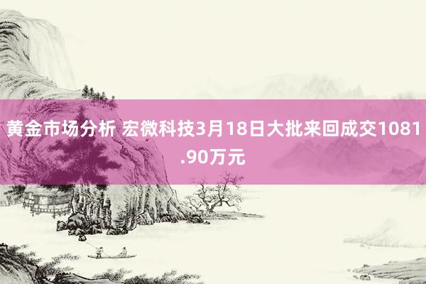 黄金市场分析 宏微科技3月18日大批来回成交1081.90万元