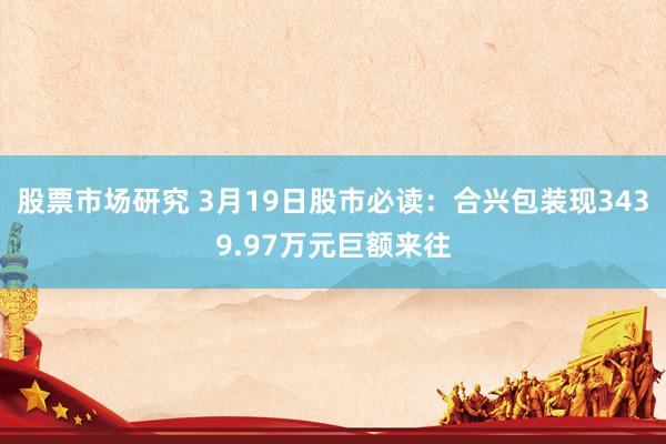 股票市场研究 3月19日股市必读：合兴包装现3439.97万元巨额来往