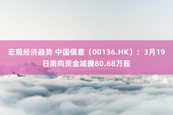 宏观经济趋势 中国儒意（00136.HK）：3月19日南向资金减握80.68万股